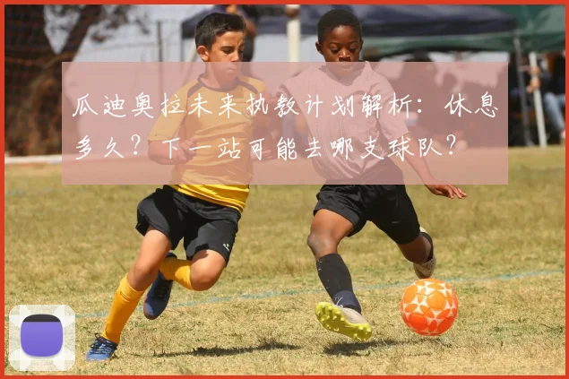 瓜迪奥拉未来执教计划解析：休息多久？下一站可能去哪支球队？