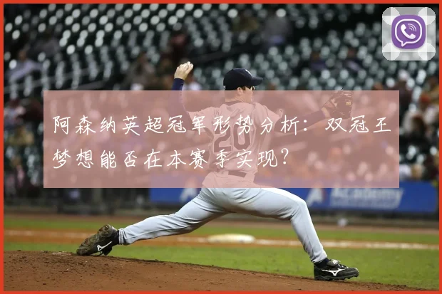 阿森纳英超冠军形势分析:双冠王梦想能否在本赛季实现?