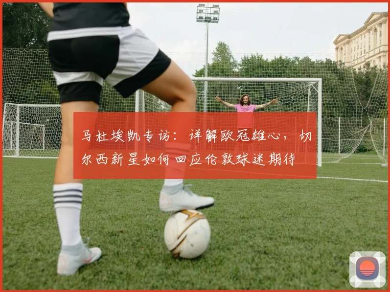 马杜埃凯专访：详解欧冠雄心，切尔西新星如何回应伦敦球迷期待