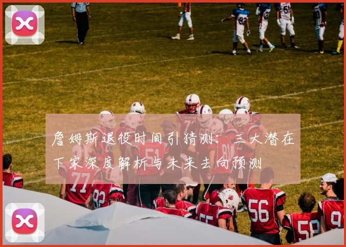 詹姆斯退役时间引猜测：三大潜在下家深度解析与未来去向预测