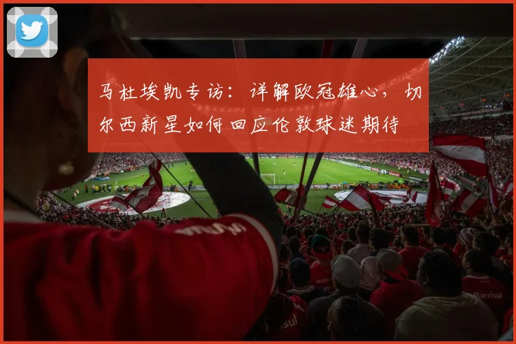 马杜埃凯专访:详解欧冠雄心,切尔西新星如何回应伦敦球迷期待