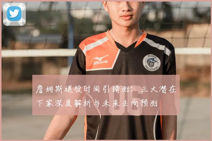詹姆斯退役时间引猜测:三大潜在下家深度解析与未来去向预测